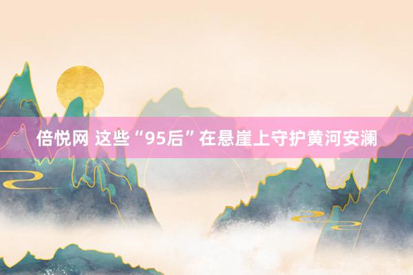 倍悦网 这些“95后”在悬崖上守护黄河安澜