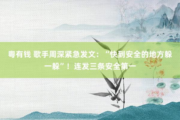 粤有钱 歌手周深紧急发文：“快到安全的地方躲一躲”！连发三条安全第一