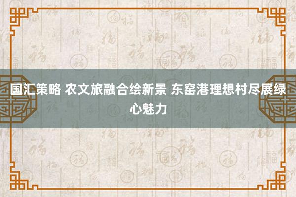国汇策略 农文旅融合绘新景 东窑港理想村尽展绿心魅力