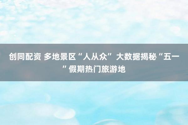 创同配资 多地景区“人从众” 大数据揭秘“五一”假期热门旅游地