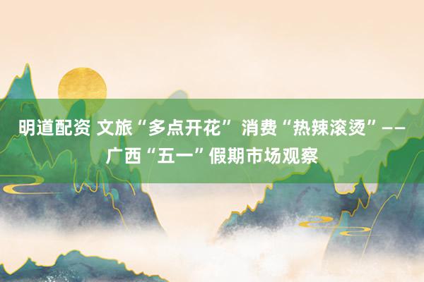 明道配资 文旅“多点开花” 消费“热辣滚烫”——广西“五一”假期市场观察