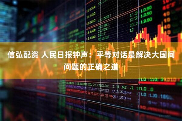 信弘配资 人民日报钟声：平等对话是解决大国间问题的正确之道