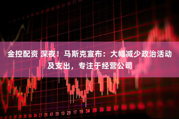 金控配资 深夜！马斯克宣布：大幅减少政治活动及支出，专注于经营公司