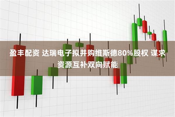 盈丰配资 达瑞电子拟并购维斯德80%股权 谋求资源互补双向赋能