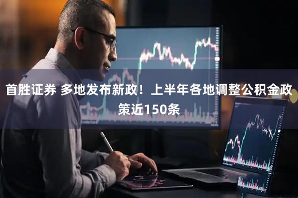 首胜证券 多地发布新政！上半年各地调整公积金政策近150条