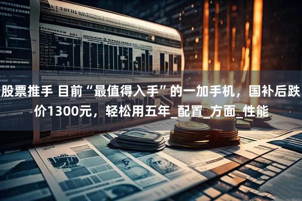 股票推手 目前“最值得入手”的一加手机，国补后跌价1300元，轻松用五年_配置_方面_性能