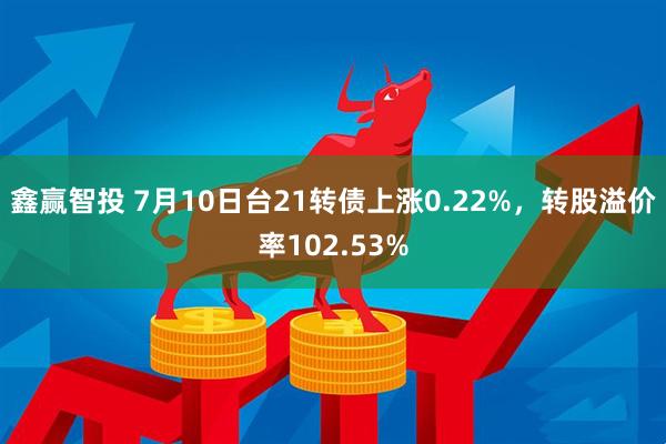 鑫赢智投 7月10日台21转债上涨0.22%，转股溢价率102.53%