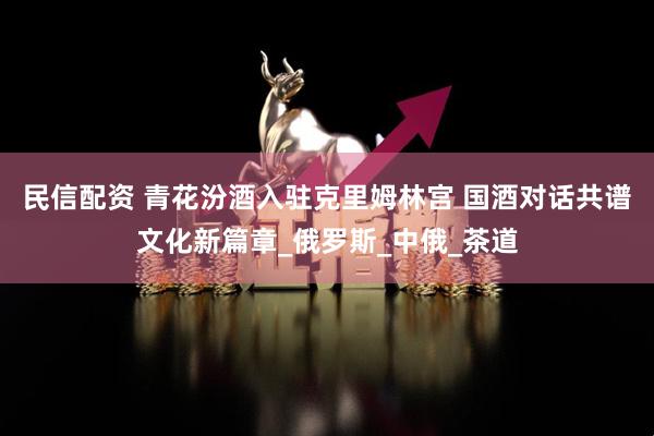 民信配资 青花汾酒入驻克里姆林宫 国酒对话共谱文化新篇章_俄罗斯_中俄_茶道