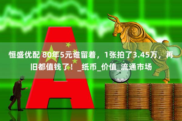 恒盛优配 80年5元谁留着，1张拍了3.45万，再旧都值钱了！_纸币_价值_流通市场