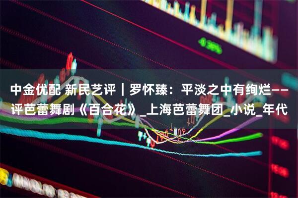 中金优配 新民艺评｜罗怀臻：平淡之中有绚烂——评芭蕾舞剧《百合花》_上海芭蕾舞团_小说_年代