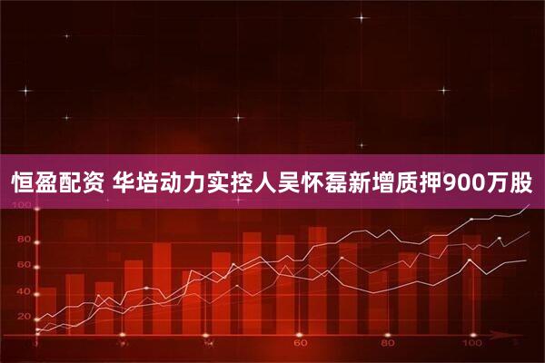 恒盈配资 华培动力实控人吴怀磊新增质押900万股
