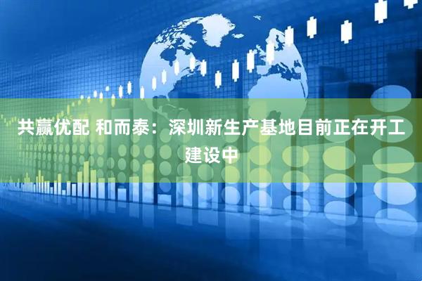 共赢优配 和而泰：深圳新生产基地目前正在开工建设中