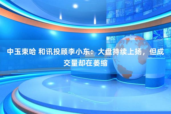 中玉束哈 和讯投顾李小东：大盘持续上扬，但成交量却在萎缩