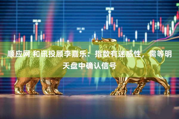 顺应网 和讯投顾李嘉乐：指数有迷惑性，需等明天盘中确认信号