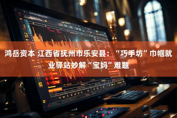 鸿岳资本 江西省抚州市乐安县：“巧手坊”巾帼就业驿站妙解“宝妈”难题