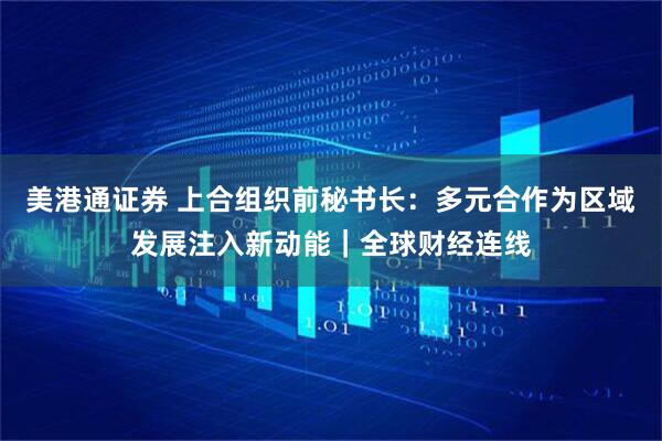 美港通证券 上合组织前秘书长：多元合作为区域发展注入新动能｜全球财经连线