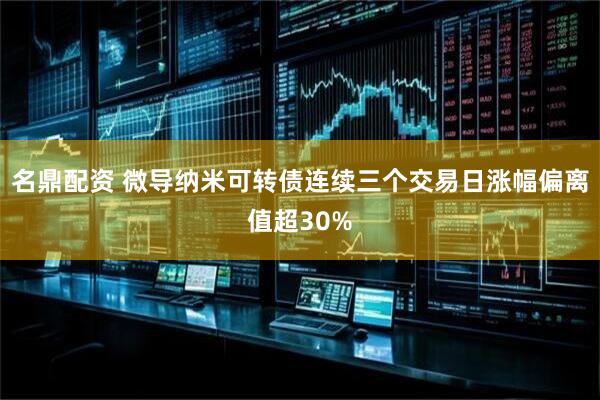 名鼎配资 微导纳米可转债连续三个交易日涨幅偏离值超30%