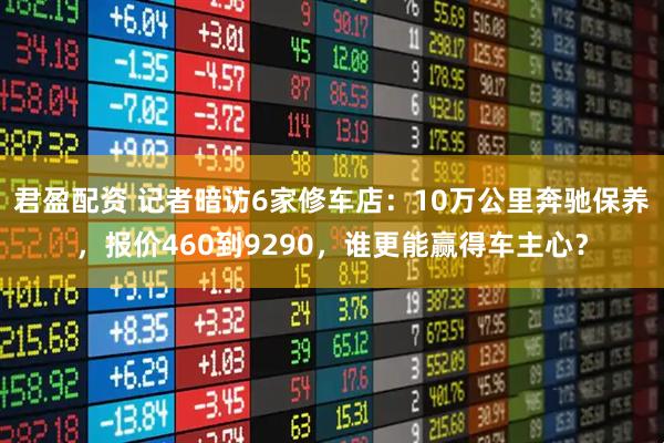 君盈配资 记者暗访6家修车店：10万公里奔驰保养，报价460到9290，谁更能赢得车主心？