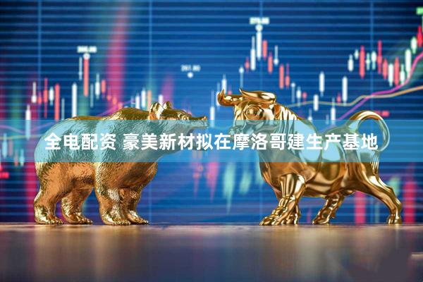 全电配资 豪美新材拟在摩洛哥建生产基地